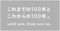 これまでの100年とこれからの100年。until now, from now on.