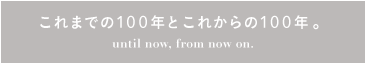 これまでの100年とこれからの100年。until now, from now on.